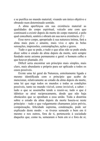 e se purifica no mundo material, visando um único objetivo e
obrando num determinado sentido.
A alma aperfeiçoa em sua existência material as
qualidades do corpo espiritual, veículo este com que
continuará a existir depois da morte do corpo material, e pelo
qual conceberá, sentirá e obrará em sua nova existência. (5 )
Esse novo corpo, apropriado à sua natureza íntima, fará a
alma mais pura e amante, mais viva e apta às belas
sensações, impressões, contemplações, ações e gozos.
Tudo o que se pode, e tudo o que alias não se pode ainda
dizer sobre o estado da alma depois da morte, será sempre
fundado neste axioma permanente e geral: o homem colhe o
que houver plantado. (6)
Difícil seria encontrar um princípio mais simples, mais
claro, mais abundante e próprio para ser aplicado a todos os
casos possíveis.
Existe uma lei geral da Natureza, estreitamente ligada e
mesmo identificada com o princípio que acabo de
mencionar, relativamente ao estado da alma depois da morte,
uma lei que rege todos os mundos e todas as condições
possíveis, tanto no mundo visível, como invisível, a saber: -
tudo o que se assemelha tende a reunir-se, tudo o que é
idêntico se atrai reciprocamente, desde que não haja
obstáculos que se oponham a essa união. Toda a doutrina
sobre o estado da alma depois da morte baseia-se neste
princípio: - tudo o que vulgarmente chamamos juízo prévio,
compensação, felicidade suprema, condenação, pode ser
explicado deste modo: - se tiveres semeado o bem em ti
mesmo e nos outros, fora de ti, pertencerás à sociedade
daqueles que, como tu, semearam o bem em si e fora de si;
 