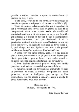gozarás a estima daqueles a quem te assemelhaste na
maneira de fazer o bem.
Cada alma, separada do seu corpo, livre das prisões da
matéria, se apresenta a si própria tal como é na realidade. (7)
Todas as ilusões, todas as seduções que a impediam de
ver e reconhecer suas forças, suas fraquezas ou suas faltas
desaparecerão nesse novo estado. Assim, ela manifestará
irresistível tendência a dirigir-se para as almas que lhe estão
em afinidade e a afastar-se das que lhe são dessemelhantes.
Seu peso intrínseco, como que obedecendo à lei de
gravitação, atrai-la-á aos abismos insondáveis (ao menos isso
assim lhe parece), ou, segundo o seu grau de força, lança-la-
á, qual chispa por sua ligeireza, aos ares e ela passará
rapidamente às regiões luminosas, fluídicas, etéreas.
A alma, por seu senso íntimo, conhece o seu próprio
peso e é este, ou seu estado de progresso, que a impele para
diante, para trás ou para os lados, e seu caráter moral ou
religioso é que lhe inspira certas tendências particulares.
O bom Espírito elevar-se-á para os bons; será atraído
para eles em virtude da necessidade que sente do bem.
O perverso ou mal será forçosamente empurrado (8) para
os perversos ou maus. A descida precipitada das almas
grosseiras, imorais e irreligiosas para as que se lhes
assemelham, será tão rápida e inevitável como a queda do
junco num abismo onde nada o detém.
Basta por hoje.
Zurique, 14 de agosto de 1796.
João Gaspar Laváter
 