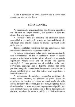 (Com a permissão de Deus, escrever-vos-ei sobre este
assunto, de oito em oito dias.)
SEGUNDA CARTA
As necessidades experimentadas pelo Espírito durante o
seu desterro no corpo material, ele continua a senti-Ias
depois de o abandonar. (9)
A felicidade para ele consistirá na satisfação dessas
necessidades; a condenação resulta da impossibilidade de
satisfazer seus apetites carnais no mundo espiritual, onde
então se acha.
Tais necessidades constituem-lhe uma condenação, pois
somente ficaria satisfeita se pudesse saciá-las.
Eu quisera poder dizer a toda a gente: analisa o caráter de
tuas necessidades, dá-lhes o verdadeiro nome, e depois
pergunta a ti mesmo: serão tais vícios admissíveis no mundo
espiritual? Podem achar em tal mundo sua legítima
satisfação? E, caso possam ser aí saciados, serão eles,
porventura, daqueles que o Espírito imortal não sinta
profunda vergonha em confessar honrosamente que os tem e
deseja satisfazê-los à face dos outros seres espirituais e
imortais como ele?
A necessidade de satisfazer aspirações espirituais de
outras almas imortais, de procurar os puros gozos da
existência, de inspirar a certeza da continuação da vida
depois da morte, de cooperar, por esse meio, no grande plano
da sabedoria e do amor supremos, o progresso adquirido por
essa nobre atividade, tão digna como o desejo desinteressado
do bem, permitem às almas a aptidão e o direito de serem
 