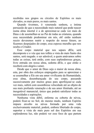 recebidas nos grupos ou círculos de Espíritos os mais
elevados, os mais puros, os mais santos.
Quando tivermos, ó veneranda senhora, a íntima
persuasão de que a necessidade mais natural que pode nascer
numa alma imortal é a de aproximar-se cada vez mais de
Deus e de assemelhar-se ao Pai de todas as criaturas, quando
essa necessidade predominar em nós, oh! então nenhum
receio deveremos nutrir a respeito do nosso futuro, ao
ficarmos despojados do corpo, essa espessa muralha que nos
oculta o Criador.
Esse corpo material que nos separa dEle, será
decomposto e o véu que nos tolhia a vista do mais Santo dos
santos, será rasgado. o ser adorável, a quem amávamos sobre
todas as coisas, terá então, com suas esplendorosas graças,
livre entrada em nossa alma, sedenta dEle, e que então o
receberá com alegria e amor.
Desde que o amor de Deus seja o maior de nossa alma,
esta, por obra dos esforços empregados para se aproximar e
se assemelhar a Ele em seu amor vivificante da Humanidade,
essa alma, desembaraçada do seu corpo, passando
sucessivamente por muitos graus para aperfeiçoar-se cada
vez mais, subirá com assombrosa velocidade até ao objeto de
sua mais profunda veneração e de seu amor ilimitado, até ao
inesgotável manancial, único que poderá satisfazer todas as
necessidades e aspirações.
Nenhuma vista débil, enferma ou coberta de névoa,
poderá fixar-se no Sol; do mesmo modo, nenhum Espírito
impuro envolto na névoa formada por uma vida
exclusivamente material, poderá, embora libertado do corpo,
suportar a vista do mais puro sol dos Espíritos em sua
esplendorosa luz, não poderá ver esse foco de que partem
 