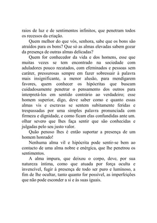 raios de luz e de sentimentos infinitos, que penetram todos
os recessos da criação.
Quem melhor do que vós, senhora, sabe que os bons são
atraídos para os bons? Que só as almas elevadas sabem gozar
da presença de outras almas delicadas?
Quem for conhecedor da vida e dos homens, esse que
muitas vezes se tem encontrado na sociedade com
aduladores pouco recatados, com efeminados e pessoas sem
caráter, pressurosas sempre em fazer sobressair à palavra
mais insignificante, a menor alusão, para mendigarem
favores, quem conhecer os hipócritas que buscam
cuidadosamente penetrar o pensamento dos outros para
interpretá-los em sentido contrário ao verdadeiro; esse
homem superior, digo, deve saber como e quanto essas
almas vis e escravas se sentem subitamente feridas e
trespassadas por uma simples palavra pronunciada com
firmeza e dignidade, e como ficam elas confundidas ante um.
olhar severo que lhes faça sentir que são conhecidas e
julgadas pelo seu justo valor.
Quão penoso lhes é então suportar a presença de um
homem honrado!
Nenhuma alma vil e hipócrita pode sentir-se bem ao
contacto de uma alma nobre e enérgica, que lhe penetrou os
sentimentos.
A alma impura, que deixou o corpo, deve, por sua
natureza íntima, como que atuada por força oculta e
invencível, fugir à presença de todo ser puro e luminoso, a
fim de lhe ocultar, tanto quanto for possível, as imperfeições
que não pode esconder a si e às suas iguais.
 