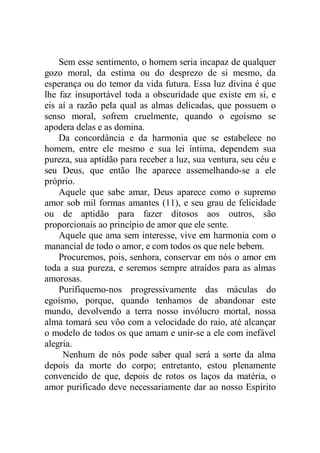 Sem esse sentimento, o homem seria incapaz de qualquer
gozo moral, da estima ou do desprezo de si mesmo, da
esperança ou do temor da vida futura. Essa luz divina é que
lhe faz insuportável toda a obscuridade que existe em si, e
eis aí a razão pela qual as almas delicadas, que possuem o
senso moral, sofrem cruelmente, quando o egoísmo se
apodera delas e as domina.
Da concordância e da harmonia que se estabelece no
homem, entre ele mesmo e sua lei íntima, dependem sua
pureza, sua aptidão para receber a luz, sua ventura, seu céu e
seu Deus, que então lhe aparece assemelhando-se a ele
próprio.
Aquele que sabe amar, Deus aparece como o supremo
amor sob mil formas amantes (11), e seu grau de felicidade
ou de aptidão para fazer ditosos aos outros, são
proporcionais ao princípio de amor que ele sente.
Aquele que ama sem interesse, vive em harmonia com o
manancial de todo o amor, e com todos os que nele bebem.
Procuremos, pois, senhora, conservar em nós o amor em
toda a sua pureza, e seremos sempre atraídos para as almas
amorosas.
Purifiquemo-nos progressivamente das máculas do
egoísmo, porque, quando tenhamos de abandonar este
mundo, devolvendo a terra nosso invólucro mortal, nossa
alma tomará seu vôo com a velocidade do raio, até alcançar
o modelo de todos os que amam e unir-se a ele com inefável
alegria.
Nenhum de nós pode saber qual será a sorte da alma
depois da morte do corpo; entretanto, estou plenamente
convencido de que, depois de rotos os laços da matéria, o
amor purificado deve necessariamente dar ao nosso Espírito
 