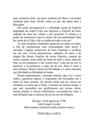 uma existência feliz, um gozo contínuo de Deus e um poder
ilimitado para fazer ditosos todos os que são aptos para a
felicidade.
Oh! quão incomparável é a liberdade moral do Espírito
despojado do corpo! Com que ligeireza o Espírito do bem,
rodeado de clara luz, efetua a sua ascensão! A ciência e o
poder de comunicar com os outros são seu patrimônio! Que
luz emite de si! Que vida se irradia de todo o seu ser!
As mais límpidas claridades aparecem de todos os lados,
a fim de satisfazerem suas necessidades mais puras e
elevadas! Legiões numerosas de bons Espíritos o recebem
em seu seio. Vozes harmoniosas, radiantes de amor e de
alegria lhe dizem: Espírito de nosso Espírito, coração de
nosso coração, amor saído da fonte de todo o amor, alma do
bem, tu nos pertences e nós somos teus! Cada um de nós te
pertence, e tu pertences a cada um de nós. Deus é amor e
está conosco. Somos cheios da Divindade e o amor encontra
sua felicidade na felicidade de todos.
Desejo ardentemente, venerada senhora, que vós e vosso
nobre e generoso esposo, o imperador, tão inclinados um e
outro ao bem, possais, do mesmo modo que eu, nunca ser
estranhos ao amor que é Deus, e homem ao mesmo tempo, e
que seja concedido nos purificarmos por nossas obras,
nossas orações e nossos sofrimentos, acercando-nos mais e
mais dAquele que se deixou elevar na cruz do Gólgota.
Zurique, 18 de agosto de 1798.
João Gaspar Laváter
(Brevemente recebereis minha terceira carta.)
TERCEIRA CARTA
 