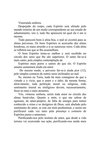 Veneranda senhora.
Despojado do corpo, cada Espírito será afetado pelo
mundo exterior de um modo correspondente ao seu estado de
adiantamento, isto é, tudo lhe aparecerá tal qual ele é em si
mesmo.
Tudo parecerá bom à alma boa, o mal só existirá para as
almas perversas. Os bons Espíritos se acercarão das almas
bondosas, os maus atrairão a si as naturezas ruins. Cada alma
se refletirá nas que se lhe assemelham.
O bom Espírito torna-se melhor e será recebido no
circulo dos seres que lhe são superiores. O santo far-se-á
mais santo, pela simples contemplação de
Espíritos mais puros e santos do que ele. O Espírito
amante aumentará ainda em amor.
Do mesmo modo, o perverso far-se-á ainda pior (12),
pelo simples contacto de outros seres inclinados ao mal.
Se, mesmo na Terra, nada há mais contagioso do que a
virtude e o vício, que o amor e o ódio; da mesma forma,
além-túmulo, toda perfeição moral ou religiosa, todo
sentimento imoral ou irreligioso devem, necessariamente,
fazer-se mais e mais atraentes.
Vós, virtuosa senhora, sereis toda amor no círculo das
almas benévolas. Quanto a mim, o que me sobrar de
egoísmo, de amor-próprio, de falta de energia para tornar
conhecido o reino e os desígnios de Deus, será abafado pelo
sentimento do amor, se este em mim predominar, e assim me
purificarei cada vez mais pela presença e contacto de
Espíritos puros e amorosos.
Purificando-nos pelo instinto do amor, que desde a vida
terrena vai exercendo sua ação, purificando-nos ainda mais
 