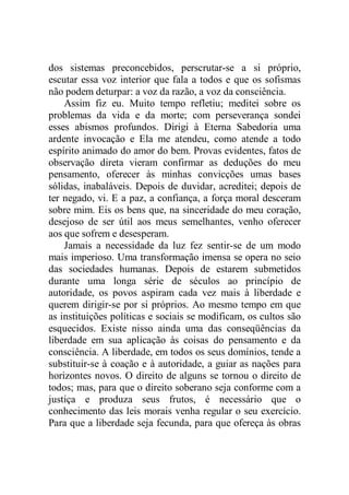 dos sistemas preconcebidos, perscrutar-se a si próprio,
escutar essa voz interior que fala a todos e que os sofismas
não podem deturpar: a voz da razão, a voz da consciência.
Assim fiz eu. Muito tempo refletiu; meditei sobre os
problemas da vida e da morte; com perseverança sondei
esses abismos profundos. Dirigi à Eterna Sabedoria uma
ardente invocação e Ela me atendeu, como atende a todo
espírito animado do amor do bem. Provas evidentes, fatos de
observação direta vieram confirmar as deduções do meu
pensamento, oferecer às minhas convicções umas bases
sólidas, inabaláveis. Depois de duvidar, acreditei; depois de
ter negado, vi. E a paz, a confiança, a força moral desceram
sobre mim. Eis os bens que, na sinceridade do meu coração,
desejoso de ser útil aos meus semelhantes, venho oferecer
aos que sofrem e desesperam.
Jamais a necessidade da luz fez sentir-se de um modo
mais imperioso. Uma transformação imensa se opera no seio
das sociedades humanas. Depois de estarem submetidos
durante uma longa série de séculos ao princípio de
autoridade, os povos aspiram cada vez mais à liberdade e
querem dirigir-se por si próprios. Ao mesmo tempo em que
as instituições políticas e sociais se modificam, os cultos são
esquecidos. Existe nisso ainda uma das conseqüências da
liberdade em sua aplicação às coisas do pensamento e da
consciência. A liberdade, em todos os seus domínios, tende a
substituir-se à coação e à autoridade, a guiar as nações para
horizontes novos. O direito de alguns se tornou o direito de
todos; mas, para que o direito soberano seja conforme com a
justiça e produza seus frutos, é necessário que o
conhecimento das leis morais venha regular o seu exercício.
Para que a liberdade seja fecunda, para que ofereça às obras
 