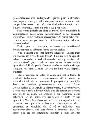 pelo contacto e pela irradiação de Espíritos puros e elevados,
nos prepararemos gradualmente para suportar à vista direta
do perfeito Amor, que não nos deslumbrará então, nem
impedirá de o gozarmos em toda a sua plenitude.
Mas, como poderia um simples mortal fazer uma idéia da
contemplação desse amor personificado? E tu, caridade
inesgotável! como poderias aproximar-te de quem bebe em ti
o amor, sem que por esse fato ficássemos aniquilados ou
deslumbrados?
Creio que, a princípio, o amor se manifestará
invisivelmente ou sob uma forma desconhecida.
Não é assim que tem sempre sucedido? Quem mais
invisivelmente amou do que Jesus? Quem melhor do que ele
sabia representar a individualidade incompreensível do
desconhecido? Quem poderia saber tomar formas melhor
apropriadas? E ele podia fazer-se conhecer melhor do que
ninguém, ou mesmo, mais do que nenhum outro Espírito
imortal!
Ele, o adorado de todos os céus, veio sob a forma de
modesto trabalhador, e conservou-se, até à morte, na
individualidade de um nazareno. Logo após a ressurreição,
Jesus se revelou primeiramente sob uma forma
desconhecida, e, só depois de algum tempo, é que se mostrou
de um modo mais evidente. Creio que ele conservará sempre
esse modo de ação, tão análogo à sua natureza, à sua
sabedoria, ao seu amor. Foi assim que o Cristo fez sua
aparição a Maria Madalena, sob a forma de um jardineiro, no
momento em que ela o buscava e desesperava de o
encontrar. A princípio, ela só vê o jardineiro, para
reconhecer depois, sob esta forma, o amoroso Jesus. Foi
assim que ele se apresentou também a dois de seus
 