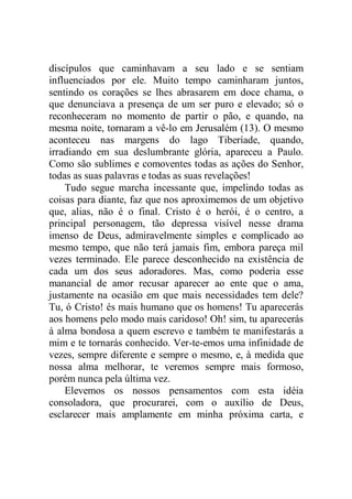 discípulos que caminhavam a seu lado e se sentiam
influenciados por ele. Muito tempo caminharam juntos,
sentindo os corações se lhes abrasarem em doce chama, o
que denunciava a presença de um ser puro e elevado; só o
reconheceram no momento de partir o pão, e quando, na
mesma noite, tornaram a vê-lo em Jerusalém (13). O mesmo
aconteceu nas margens do lago Tiberíade, quando,
irradiando em sua deslumbrante glória, apareceu a Paulo.
Como são sublimes e comoventes todas as ações do Senhor,
todas as suas palavras e todas as suas revelações!
Tudo segue marcha incessante que, impelindo todas as
coisas para diante, faz que nos aproximemos de um objetivo
que, alias, não é o final. Cristo é o herói, é o centro, a
principal personagem, tão depressa visível nesse drama
imenso de Deus, admiravelmente simples e complicado ao
mesmo tempo, que não terá jamais fim, embora pareça mil
vezes terminado. Ele parece desconhecido na existência de
cada um dos seus adoradores. Mas, como poderia esse
manancial de amor recusar aparecer ao ente que o ama,
justamente na ocasião em que mais necessidades tem dele?
Tu, ó Cristo! és mais humano que os homens! Tu aparecerás
aos homens pelo modo mais caridoso! Oh! sim, tu aparecerás
à alma bondosa a quem escrevo e também te manifestarás a
mim e te tornarás conhecido. Ver-te-emos uma infinidade de
vezes, sempre diferente e sempre o mesmo, e, à medida que
nossa alma melhorar, te veremos sempre mais formoso,
porém nunca pela última vez.
Elevemos os nossos pensamentos com esta idéia
consoladora, que procurarei, com o auxílio de Deus,
esclarecer mais amplamente em minha próxima carta, e
 