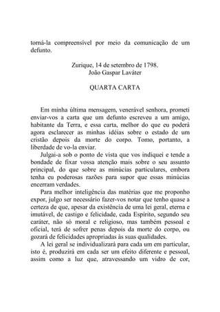 torná-la compreensível por meio da comunicação de um
defunto.
Zurique, 14 de setembro de 1798.
João Gaspar Laváter
QUARTA CARTA
Em minha última mensagem, venerável senhora, prometi
enviar-vos a carta que um defunto escreveu a um amigo,
habitante da Terra, e essa carta, melhor do que eu poderá
agora esclarecer as minhas idéias sobre o estado de um
cristão depois da morte do corpo. Tomo, portanto, a
liberdade de vo-la enviar.
Julgai-a sob o ponto de vista que vos indiquei e tende a
bondade de fixar vossa atenção mais sobre o seu assunto
principal, do que sobre as minúcias particulares, embora
tenha eu poderosas razões para supor que essas minúcias
encerram verdades.
Para melhor inteligência das matérias que me proponho
expor, julgo ser necessário fazer-vos notar que tenho quase a
certeza de que, apesar da existência de uma lei geral, eterna e
imutável, de castigo e felicidade, cada Espírito, segundo seu
caráter, não só moral e religioso, mas também pessoal e
oficial, terá de sofrer penas depois da morte do corpo, ou
gozará de felicidades apropriadas às suas qualidades.
A lei geral se individualizará para cada um em particular,
isto é, produzirá em cada ser um efeito diferente e pessoal,
assim como a luz que, atravessando um vidro de cor,
 