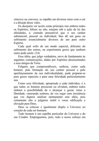 côncavo ou convexo, se espalha em diversos raios com a cor
e a direção desse vidro.
Eu desejaria ver aceito como princípio isto embora todos
os Espíritos, felizes ou não, estejam sob a ação da lei das
afinidades, é, contudo presumível que o seu caráter
substancial, pessoal ou individual, lhes dê um gozo ou
sofrimento essencialmente diversos de um para outro
Espírito.
Cada qual sofre de um modo especial, diferente do
sofrimento dos outros, ou experimenta gozos que nenhum
outro pode sentir. (14)
Essa idéia, que julgo verdadeira, serve de fundamento às
seguintes comunicações, dadas por Espíritos desencarnados
a seus amigos da Terra.
Folgaria que compreendêsseis, senhora, como cada
homem, pela formação do seu caráter pessoal e pelo
aperfeiçoamento da sua individualidade, pode preparar-se
para gozos especiais e para uma felicidade particularmente
sua.
Como essa felicidade, apropriada a cada indivíduo, é a
que todos os homens procuram ou olvidam, embora todos
tenham a possibilidade de a alcançar e gozar, tomo a
liberdade, veneranda senhora, de vos rogar com insistência
que vos digneis analisar atentamente esta idéia, pois
certamente não a julgareis inútil à vossa edificação e
elevação para Deus.
Deus se colocou e igualmente dispôs o Universo no
coração de cada ser humano.
Todo homem é um espelho particular do Universo e do
seu Criador. Empreguemos, pois, todo o nosso esforço em
 