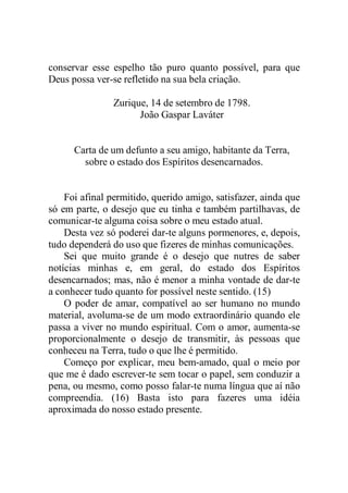 conservar esse espelho tão puro quanto possível, para que
Deus possa ver-se refletido na sua bela criação.
Zurique, 14 de setembro de 1798.
João Gaspar Laváter
Carta de um defunto a seu amigo, habitante da Terra,
sobre o estado dos Espíritos desencarnados.
Foi afinal permitido, querido amigo, satisfazer, ainda que
só em parte, o desejo que eu tinha e também partilhavas, de
comunicar-te alguma coisa sobre o meu estado atual.
Desta vez só poderei dar-te alguns pormenores, e, depois,
tudo dependerá do uso que fizeres de minhas comunicações.
Sei que muito grande é o desejo que nutres de saber
notícias minhas e, em geral, do estado dos Espíritos
desencarnados; mas, não é menor a minha vontade de dar-te
a conhecer tudo quanto for possível neste sentido. (15)
O poder de amar, compatível ao ser humano no mundo
material, avoluma-se de um modo extraordinário quando ele
passa a viver no mundo espiritual. Com o amor, aumenta-se
proporcionalmente o desejo de transmitir, às pessoas que
conheceu na Terra, tudo o que lhe é permitido.
Começo por explicar, meu bem-amado, qual o meio por
que me é dado escrever-te sem tocar o papel, sem conduzir a
pena, ou mesmo, como posso falar-te numa língua que aí não
compreendia. (16) Basta isto para fazeres uma idéia
aproximada do nosso estado presente.
 
