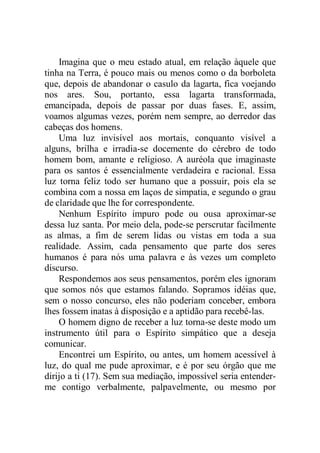 Imagina que o meu estado atual, em relação àquele que
tinha na Terra, é pouco mais ou menos como o da borboleta
que, depois de abandonar o casulo da lagarta, fica voejando
nos ares. Sou, portanto, essa lagarta transformada,
emancipada, depois de passar por duas fases. E, assim,
voamos algumas vezes, porém nem sempre, ao derredor das
cabeças dos homens.
Uma luz invisível aos mortais, conquanto visível a
alguns, brilha e irradia-se docemente do cérebro de todo
homem bom, amante e religioso. A auréola que imaginaste
para os santos é essencialmente verdadeira e racional. Essa
luz torna feliz todo ser humano que a possuir, pois ela se
combina com a nossa em laços de simpatia, e segundo o grau
de claridade que lhe for correspondente.
Nenhum Espírito impuro pode ou ousa aproximar-se
dessa luz santa. Por meio dela, pode-se perscrutar facilmente
as almas, a fim de serem lidas ou vistas em toda a sua
realidade. Assim, cada pensamento que parte dos seres
humanos é para nós uma palavra e às vezes um completo
discurso.
Respondemos aos seus pensamentos, porém eles ignoram
que somos nós que estamos falando. Sopramos idéias que,
sem o nosso concurso, eles não poderiam conceber, embora
lhes fossem inatas à disposição e a aptidão para recebê-las.
O homem digno de receber a luz torna-se deste modo um
instrumento útil para o Espírito simpático que a deseja
comunicar.
Encontrei um Espírito, ou antes, um homem acessível à
luz, do qual me pude aproximar, e é por seu órgão que me
dirijo a ti (17). Sem sua mediação, impossível seria entender-
me contigo verbalmente, palpavelmente, ou mesmo por
 