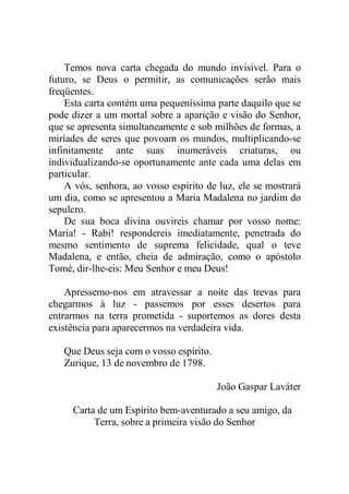 Temos nova carta chegada do mundo invisível. Para o
futuro, se Deus o permitir, as comunicações serão mais
freqüentes.
Esta carta contém uma pequeníssima parte daquilo que se
pode dizer a um mortal sobre a aparição e visão do Senhor,
que se apresenta simultaneamente e sob milhões de formas, a
miríades de seres que povoam os mundos, multiplicando-se
infinitamente ante suas inumeráveis criaturas, ou
individualizando-se oportunamente ante cada uma delas em
particular.
A vós, senhora, ao vosso espírito de luz, ele se mostrará
um dia, como se apresentou a Maria Madalena no jardim do
sepulcro.
De sua boca divina ouvireis chamar por vosso nome:
Maria! - Rabi! respondereis imediatamente, penetrada do
mesmo sentimento de suprema felicidade, qual o teve
Madalena, e então, cheia de admiração, como o apóstolo
Tomé, dir-lhe-eis: Meu Senhor e meu Deus!
Apressemo-nos em atravessar a noite das trevas para
chegarmos à luz - passemos por esses desertos para
entrarmos na terra prometida - suportemos as dores desta
existência para aparecermos na verdadeira vida.
Que Deus seja com o vosso espírito.
Zurique, 13 de novembro de 1798.
João Gaspar Laváter
Carta de um Espírito bem-aventurado a seu amigo, da
Terra, sobre a primeira visão do Senhor
 
