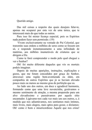 Querido amigo.
Das mil coisas a respeito das quais desejara falar-te,
apenas me ocuparei por esta vez de uma única, que te
interessará mais do que todas as outras.
Para isso foi mister licença especial, pois os Espíritos
nada podem fazer sem permissão. (19)
Vivem exclusivamente na vontade do Pai Celestial, que
transmite suas ordens a milhões de seres como se fossem um
só, e responde instantaneamente a uma infinidade de
matérias, aos milhões inumeráveis de criaturas que se
dirigem a Ele.
Como te farei compreender o modo pelo qual cheguei a
ver o Senhor?
Oh! foi muito diferente daqueles que vós os mortais
podeis imaginar.
Depois de muitas aparições, instruções, explicações e
gozos, que me foram concedidos por graça do Senhor,
atravessei uma região bem-aventurada ou éden, em
companhia de outros Espíritos que já se haviam elevado
pouco mais ou menos ao mesmo grau de perfeição que eu.
Ao lado uns dos outros, em doce e agradável harmonia,
formando como que uma leve nuvenzinha, gozávamos o
mesmo sentimento de atração, a mesma propensão para um
alvo elevadíssimo e passeávamos por aquele sítio
encantador. Ligávamo-nos cada vez mais uns aos outros, e, à
medida que nos adiantávamos, nos sentíamos mais íntimos,
mais livres, mais alegres, mais aptos para gozar, e dizíamos:
Oh! como é bom e misericordioso Aquele que nos criou!
 