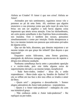 Aleluia ao Criador! O Amor é que nos criou! Aleluia ao
Amor!
Animados por tais sentimentos, seguimos nosso vôo e
paramos ao pé de uma fonte. Ali, sentimos que alguém
anunciava a sua presença como que pelo roçar de uma leve
brisa: era um ser angélico e nele havia alguma coisa
imponente que atraiu nossa atenção. Uma luz deslumbrante,
até certo ponto semelhante à dos Espíritos bem-aventurados,
nos inundou. Este é também dos nossos, pensamos
simultaneamente e como por intuição. Então desapareceu a
luz e no mesmo instante nos pareceu que estávamos privados
de alguma coisa.
Que ser tão belo, dissemos, que donaire majestoso e ao
mesmo tempo em que graça tão infantil! Que doçura e que
majestade!
Enquanto assim falávamos, uma forma graciosa,
emergindo de deliciosa ramagem, apareceu-nos de repente e
dirigiu-nos afetuosa saudação.
Nenhuma semelhança havia entre a precedente aparição
e o recém-vindo, pois este tinha alguma coisa de
superiormente elevado e, ao mesmo tempo, inexplicável.
- Sede bem-vindos, irmãos! - disse ele, e então
respondemos: - Bem-vindo sejas tu, bendito do Senhor! O
céu se reflete em tua face e dos teus olhos se irradia o amor
de Deus.
- Quem sois? - perguntou o desconhecido. '- Somos
alegres adoradores do Amor todo-poderoso - respondemos.
- Quem é o Amor todo-poderoso? - redargüiu ele com
sua inimitável graça.
- Não conheces então o Amor todo-poderoso? - lhe
repliquei eu por todos.
 