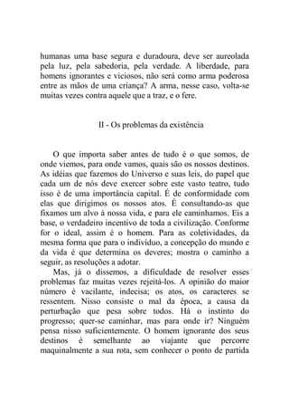 humanas uma base segura e duradoura, deve ser aureolada
pela luz, pela sabedoria, pela verdade. A liberdade, para
homens ignorantes e viciosos, não será como arma poderosa
entre as mãos de uma criança? A arma, nesse caso, volta-se
muitas vezes contra aquele que a traz, e o fere.
II - Os problemas da existência
O que importa saber antes de tudo é o que somos, de
onde viemos, para onde vamos, quais são os nossos destinos.
As idéias que fazemos do Universo e suas leis, do papel que
cada um de nós deve exercer sobre este vasto teatro, tudo
isso é de uma importância capital. É de conformidade com
elas que dirigimos os nossos atos. É consultando-as que
fixamos um alvo à nossa vida, e para ele caminhamos. Eis a
base, o verdadeiro incentivo de toda a civilização. Conforme
for o ideal, assim é o homem. Para as coletividades, da
mesma forma que para o indivíduo, a concepção do mundo e
da vida é que determina os deveres; mostra o caminho a
seguir, as resoluções a adotar.
Mas, já o dissemos, a dificuldade de resolver esses
problemas faz muitas vezes rejeitá-los. A opinião do maior
número é vacilante, indecisa; os atos, os caracteres se
ressentem. Nisso consiste o mal da época, a causa da
perturbação que pesa sobre todos. Há o instinto do
progresso; quer-se caminhar, mas para onde ir? Ninguém
pensa nisso suficientemente. O homem ignorante dos seus
destinos é semelhante ao viajante que percorre
maquinalmente a sua rota, sem conhecer o ponto de partida
 