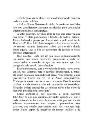 - Conheço-o, em verdade - disse o desconhecido com voz
cada vez mais melíflua.
- Ah! se dignos fôssemos de vê-lo, de ouvir sua voz! Mas
não nos consideramos bastante purificados para contemplar
diretamente a mais santa pureza!
A estas palavras, ouvimos atrás de nós soar uma voz que
nos disse: "Estais purificados e lavados de toda a mácula.
Estais declarados justos por Jesus-Cristo e pelo espírito de
Deus vivo!" Uma felicidade inexplicável se apossou de nós e
no mesmo instante desejamos volver para o sítio donde
vinha aquela voz, a fim de adorarmos de joelhos o nosso
invisível interlocutor.
Que sucedeu! Cada um de nós ouviu instantaneamente
um nome que nunca ouvíramos pronunciar, e cada um
compreendeu e reconheceu que era seu nome que fora
designado pela voz do desconhecido.
Espontaneamente, com a velocidade do raio, todos, como
um só, nos voltamos para o adorável interlocutor, e, então,
ele assim nos falou com indizível graça: “Encontrastes o que
procuráveis. Quem me vê, vê o Amor todo-poderoso.
Conheço os meus e os meus me conhecem. Dou às minhas
ovelhas a vida eterna e elas não perecerão na eternidade.
Ninguém poderá arrancá-las das minhas mãos e das mãos de
meu Pai, pois Ele e eu somos um”.
Como explicar-te, por palavras, a doce, suprema
felicidade de que nos sentimos possuídos quando ele, que a
cada momento se fazia mais luminoso, mais gracioso e mais
sublime, estendeu-nos seus braços e pronunciou estas
palavras, que soarão eternamente para nós, sem que haja
poder algum capaz de apagá-las de nossos ouvidos e de
 