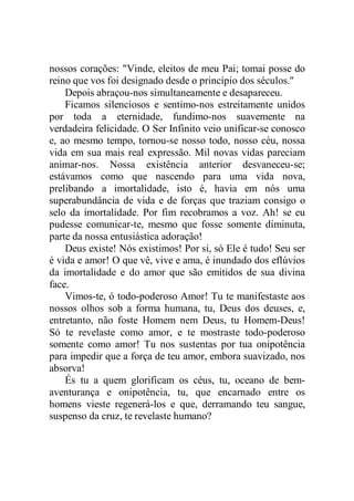 nossos corações: "Vinde, eleitos de meu Pai; tomai posse do
reino que vos foi designado desde o princípio dos séculos."
Depois abraçou-nos simultaneamente e desapareceu.
Ficamos silenciosos e sentimo-nos estreitamente unidos
por toda a eternidade, fundimo-nos suavemente na
verdadeira felicidade. O Ser Infinito veio unificar-se conosco
e, ao mesmo tempo, tornou-se nosso todo, nosso céu, nossa
vida em sua mais real expressão. Mil novas vidas pareciam
animar-nos. Nossa existência anterior desvaneceu-se;
estávamos como que nascendo para uma vida nova,
prelibando a imortalidade, isto é, havia em nós uma
superabundância de vida e de forças que traziam consigo o
selo da imortalidade. Por fim recobramos a voz. Ah! se eu
pudesse comunicar-te, mesmo que fosse somente diminuta,
parte da nossa entusiástica adoração!
Deus existe! Nós existimos! Por si, só Ele é tudo! Seu ser
é vida e amor! O que vê, vive e ama, é inundado dos eflúvios
da imortalidade e do amor que são emitidos de sua divina
face.
Vimos-te, ó todo-poderoso Amor! Tu te manifestaste aos
nossos olhos sob a forma humana, tu, Deus dos deuses, e,
entretanto, não foste Homem nem Deus, tu Homem-Deus!
Só te revelaste como amor, e te mostraste todo-poderoso
somente como amor! Tu nos sustentas por tua onipotência
para impedir que a força de teu amor, embora suavizado, nos
absorva!
És tu a quem glorificam os céus, tu, oceano de bem-
aventurança e onipotência, tu, que encarnado entre os
homens vieste regenerá-los e que, derramando teu sangue,
suspenso da cruz, te revelaste humano?
 
