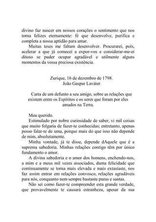 divino faz nascer em nossos corações o sentimento que nos
torna felizes eternamente: fé que desenvolve, purifica e
completa a nossa aptidão para amar.
Muitas teses me faltam desenvolver. Procurarei, pois,
acelerar a que já comecei a expor-vos e considerar-me-ei
ditoso se puder ocupar agradável e utilmente alguns
momentos da vossa preciosa existência.
Zurique, 16 de dezembro de 1798.
João Gaspar Laváter
Carta de um defunto a seu amigo, sobre as relações que
existem entre os Espíritos e os seres que foram por eles
amados na Terra.
Meu querido.
Estimulado por nobre curiosidade de saber, vi mil coisas
que muito folgaria de fazer-te conhecidas; entretanto, apenas
posso falar-te de uma, porque mais do que isso não depende
de mim, absolutamente.
Minha vontade, já te disse, depende dAquele que é a
suprema sabedoria. Minhas relações contigo têm por único
fundamento o amor.
A divina sabedoria e o amor dos homens, enchendo-nos,
a mim e a meus mil vezes associados, duma felicidade que
continuamente se torna mais elevada e mais extasiaste, nos
faz assim entrar em relações convosco, relações agradáveis
para nós, conquanto nem sempre bastante puras e santas.
Não sei como fazer-te compreender esta grande verdade,
que provavelmente te causará estranheza, apesar da sua
 