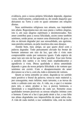 evidência, pois a nossa própria felicidade depende, algumas
vezes, relativamente, compreende-se, do estado daqueles que
deixamos na Terra e com os quais entramos em relações
diretas.
Seus sentimentos religiosos nos atraem, sua impiedade
nos afasta. Regozijamo-nos em suas puras e nobres alegrias,
isto é, em suas alegrias espirituais e desinteressadas. Seu
amor contribui para a nossa felicidade, assim como também
sentimos, senão pesar, ao menos uma diminuição de gozo, se
eles se deixam degradar por sua sensualidade, seu egoísmo,
suas paixões animais, ou pela incerteza dos seus desejos.
Atende bem, meu amigo, ao que quero dizer com a
palavra degradar. Todo pensamento elevado faz brotar do
homem amoroso um raio de luz, que não é visto nem
compreendido senão por naturezas iguais. Cada espécie de
amor tem um raio de luz que lhe é peculiar. Esse raio forma
a auréola dos santos e os torna mais resplandecentes e
agradáveis à vista. Dessa qualidade e dessa amenidade
depende o grau da nossa própria felicidade e da ventura que
sentimos em existir. Com o desaparecimento do amor
desvanece-se a luz e, com ela, todo o elemento de ventura.
Quem se torna estranho ao amor, degrada-se no sentido
mais positivo e literal da palavra; torna-se mais material e,
por conseguinte, mais inferior, mais terrestre, e as trevas da
noite o cobrem com seu véu. A vida, ou, o que é o mesmo
para nós, o amor, produz a luz, a pureza luminosa, a
identidade e a magnificência de cada ser. Somente essas
qualidades tornam possíveis as nossas relações intimas com
o homem. Como só a luz é que pode atrair a luz, a sua falta
nas almas degradadas nos impossibilita de atuar sobre elas.
A vida de cada mortal, a sua verdadeira vida, está na razão
 