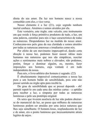 direta do seu amor. Da luz nos homens nasce a nossa
comunhão com eles, e vice-versa.
Nosso elemento é a luz (21), cujo segredo nenhum
mortal conhece. Atraímos e somos atraídos por ela.
Este vestuário, este órgão, este veículo, este instrumento
em que reside à força primitiva produtora de tudo, a luz, em
uma palavra, constitui para nós o laço característico de todas
as naturezas. Despendemos luz na medida do nosso amor.
Conhecemo-nos pelo grau da sua claridade e somos atraídos
por todas as naturezas amorosas e irradiantes como nós.
Por efeito de um movimento imperceptível, dando certa
direção à nossa luz, podemos fazer nascer idéias mais
humanas nas naturezas que nos são simpáticas, suscitar
ações e sentimentos mais nobres e elevados; não podemos,
porém, forçar e dominar alguém, ou, mesmo, fazer
imposições aos homens, cuja vontade é em tudo
independente da nossa.
Para nós, o livre-arbítrio dos homens é sagrado. (22)
É absolutamente impossível comunicarmos a nossa luz
pura a um homem baldo de sensibilidade, pois este não
possui sentido ou órgão apto para recebê-la.
Do grau de sensibilidade que se possui depende - oh!
permiti repeti-lo em cada uma das minhas cartas - a aptidão
para receber a luz, a simpatia por todas as naturezas
luminosas e pelo seu protótipo original.
Os seres que tiverem ausência de luz não podem abeirar-
se do manancial da luz, ao passo que milhares de naturezas
luminosas podem ser atraídas por uma única natureza que
lhes seja semelhante. O homem-Jesus, resplandecente de luz
e de amor, era o ponto luminoso que incessantemente atraía
legiões de anjos.
 