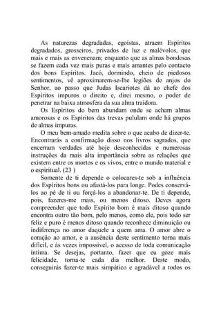 As naturezas degradadas, egoístas, atraem Espíritos
degradados, grosseiros, privados de luz e malévolos, que
mais e mais as envenenam; enquanto que as almas bondosas
se fazem cada vez mais puras e mais amantes pelo contacto
dos bons Espíritos. Jacó, dormindo, cheio de piedosos
sentimentos, vê aproximarem-se-lhe legiões de anjos do
Senhor, ao passo que Judas Iscariotes dá ao chefe dos
Espíritos impuros o direito e, direi mesmo, o poder de
penetrar na baixa atmosfera da sua alma traidora.
Os Espíritos do bem abundam onde se acham almas
amorosas e os Espíritos das trevas pululam onde há grupos
de almas impuras.
O meu bem-amado medita sobre o que acabo de dizer-te.
Encontrarás a confirmação disso nos livros sagrados, que
encerram verdades até hoje desconhecidas e numerosas
instruções da mais alta importância sobre as relações que
existem entre os mortos e os vivos, entre o mundo material e
o espiritual. (23 )
Somente de ti depende o colocares-te sob a influência
dos Espíritos bons ou afastá-los para longe. Podes conservá-
los ao pé de ti ou forçá-los a abandonar-te. De ti depende,
pois, fazeres-me mais, ou menos ditoso. Deves agora
compreender que todo Espírito bom é mais ditoso quando
encontra outro tão bom, pelo menos, como ele, pois todo ser
feliz e puro é menos ditoso quando reconhece diminuição ou
indiferença no amor daquele a quem ama. O amor abre o
coração ao amor, e a ausência deste sentimento torna mais
difícil, e às vezes impossível, o acesso de toda comunicação
íntima. Se desejas, portanto, fazer que eu goze mais
felicidade, torna-te cada dia melhor. Deste modo,
conseguirás fazer-te mais simpático e agradável a todos os
 