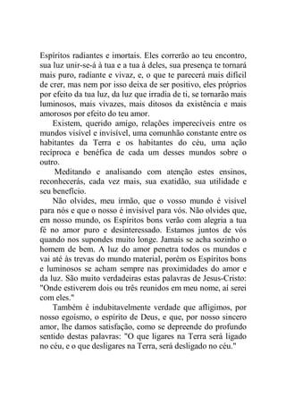 Espíritos radiantes e imortais. Eles correrão ao teu encontro,
sua luz unir-se-á à tua e a tua à deles, sua presença te tornará
mais puro, radiante e vivaz, e, o que te parecerá mais difícil
de crer, mas nem por isso deixa de ser positivo, eles próprios
por efeito da tua luz, da luz que irradia de ti, se tornarão mais
luminosos, mais vivazes, mais ditosos da existência e mais
amorosos por efeito do teu amor.
Existem, querido amigo, relações imperecíveis entre os
mundos visível e invisível, uma comunhão constante entre os
habitantes da Terra e os habitantes do céu, uma ação
recíproca e benéfica de cada um desses mundos sobre o
outro.
Meditando e analisando com atenção estes ensinos,
reconhecerás, cada vez mais, sua exatidão, sua utilidade e
seu benefício.
Não olvides, meu irmão, que o vosso mundo é visível
para nós e que o nosso é invisível para vós. Não olvides que,
em nosso mundo, os Espíritos bons verão com alegria a tua
fé no amor puro e desinteressado. Estamos juntos de vós
quando nos supondes muito longe. Jamais se acha sozinho o
homem de bem. A luz do amor penetra todos os mundos e
vai até às trevas do mundo material, porém os Espíritos bons
e luminosos se acham sempre nas proximidades do amor e
da luz. São muito verdadeiras estas palavras de Jesus-Cristo:
"Onde estiverem dois ou três reunidos em meu nome, aí serei
com eles."
Também é indubitavelmente verdade que afligimos, por
nosso egoísmo, o espírito de Deus, e que, por nosso sincero
amor, lhe damos satisfação, como se depreende do profundo
sentido destas palavras: "O que ligares na Terra será ligado
no céu, e o que desligares na Terra, será desligado no céu."
 