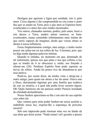 Desligais por egoísmo e ligais por caridade, isto é, pelo
amor. Coisa alguma é tão compreendida no céu como o amor
dos que se amam na Terra, pois o que atrai as Espíritos bem-
aventurados é o amor dos seus irmãos encarnados.
Vós outros, chamados mortais, podeis, pelo amor, fazer o
céu descer a Terra, podeis entrar conosco, os bem-
aventurados, numa comunhão infinitamente mais íntima do
que sereis capazes de imaginar, desde que vossas almas se
abram à nossa influência.
Estou freqüentemente contigo, meu amigo, e tenho muito
prazer em achar-me na tua esfera de luz. Consente, pois, que
eu diga ainda algumas palavras intimas.
Quando te enfadas, no momento em que, dominado de
tal sentimento, pensas nos que amas e nos que sofrem, a luz
que se irradia de ti se obscurece e, então, sou forçado a
afastar-me (24). Nenhum Espírito bom pode suportar as
trevas da cólera. Ainda há pouco tive de abandonar-te por
esse motivo.
Perdi-te, por assim dizer, da minha vista e dirigi-me a
outro amigo, para quem me atraiu a luz do amor. Orava este
a Deus, derramando lágrimas por uma família que acabava
de cair na miséria, e à qual não podia levar socorro algum.
Oh! Quão luminoso ele me pareceu então! Parecia inundado
de claridade deslumbrante.
Nosso Senhor aproximou-se-lhe e um raio do seu espírito
caiu sobre ele.
Que ventura para mim poder banhar-me nessa auréola e,
embebido nessa luz, inspirar-lhe a esperança de próximo
socorro!
Sob esta impressão pude insinuar uma voz no fundo da
sua alma que dizia assim: "Nada temas! crê! gozarás o prazer
 