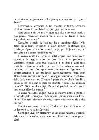 de aliviar a desgraça daqueles por quem acabas de rogar a
Deus."
Levantou-se contente e, no mesmo instante, senti-me
atraído para outro ser bondoso que igualmente orava.
Este era a alma de uma virgem que fazia por este modo a
sua prece: "Senhor, mostra-me o meio de fazer o bem,
segundo tua vontade."
Descobri o meio de inspirar-lhe a seguinte idéia: "Não
faria eu o bem, enviando a esse homem caritativo, que
conheço, algum dinheiro para ele empregar, hoje mesmo, em
proveito de alguma família pobre?"
Fixou-se nesta idéia com infantil alegria, acolheu-a como
recebida de algum anjo do céu. Esta alma piedosa e
caritativa tomou uma boa quantia e enviou-a com uma
cartinha afetuosa àquele que eu havia antes encontrado
orando, o que fez que este derramasse lágrimas de
contentamento e de profundo reconhecimento para com
Deus. Saiu imediatamente e eu o segui, haurindo indefinível
felicidade em sua luz. Chegou à porta da desolada família e
ouviu a esposa dizer ao piedoso marido: "Terá Deus piedade
de nós? - Sim, minha amiga; Deus terá piedade de nós, como
nós temos tido dos outros."
A estas palavras, o que levava o socorro abriu a porta e,
sufocado pela comoção, pôde apenas pronunciar esta frase:
"Sim, Ele terá piedade de vós, como vós tendes tido dos
outros."
Eis aí uma prova da misericórdia de Deus. O Senhor vê
os justos e ouve suas súplicas.
Com que viva luz brilharam então essas pessoas, quando,
lida a cartinha, todas levantaram os olhos e os braços para o
céu!
 