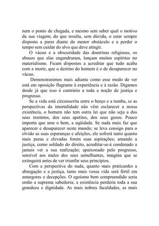 nem o ponto de chegada, e mesmo sem saber qual o motivo
da sua viagem; do que resulta, sem dúvida, o estar sempre
disposto a parar diante do menor obstáculo e a perder o
tempo sem cuidar do alvo que deve atingir.
O vácuo e a obscuridade das doutrinas religiosas, os
abusos que elas engendraram, lançam muitos espíritos no
materialismo. Ficam dispostos a acreditar que tudo acaba
com a morte, que o destino do homem é o de desaparecer no
vácuo.
Demonstraremos mais adiante como esse modo de ver
está em oposição flagrante à experiência e à razão. Digamos
desde já que isso é contrário a toda a noção de justiça e
progresso.
Se a vida está circunscrita entre o berço e a tumba, se as
perspectivas da imortalidade não vêm esclarecer a nossa
existência, o homem não tem outra lei que não seja a dos
seus instintos, dos seus apetites, dos seus gozos. Pouco
importa que ame o bem, a eqüidade. Se nada mais faz que
aparecer e desaparecer neste mundo; se leva consigo para o
olvido as suas esperanças e afeições, ele sofrerá tanto quanto
mais puras e elevadas forem suas aspirações; amando a
justiça, como soldado do direito, acreditar-se-á condenado a
jamais ver a sua realização; apaixonado pelo progresso,
sensível aos males dos seus semelhantes, imagina que se
extinguirá antes de ver triunfar seus princípios.
Com a perspectiva do nada, quanto mais praticardes a
abnegação e a justiça, tanto mais vossa vida será fértil em
amargores e decepções. O egoísmo bem compreendido seria
então a suprema sabedoria; a existência perderia toda a sua
grandeza e dignidade. As mais nobres faculdades, as mais
 