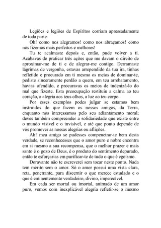 Legiões e legiões de Espíritos corriam apressadamente
de toda parte.
Oh! como nos alegramos! como nos abraçamos! como
nos fizemos mais perfeitos e melhores!
Tu te acalmaste depois e, então, pude volver a ti.
Acabavas de praticar três ações que me davam o direito de
aproximar-me de ti e de alegrar-me contigo. Derramaste
lágrimas de vergonha, estavas arrependido da tua ira, tinhas
refletido e procurado em ti mesmo os meios de dominar-te,
pediste sinceramente perdão a quem, em teu arrebatamento,
havias ofendido, e procuravas os meios de indenizá-lo do
mal que fizeste. Esta preocupação restituiu a calma ao teu
coração, a alegria aos teus olhos, a luz ao teu corpo.
Por esses exemplos podes julgar se estamos bem
instruídos do que fazem os nossos amigos, da Terra,
enquanto nos interessamos pelo seu adiantamento moral;
deves também compreender a solidariedade que existe entre
o mundo visível e o invisível, e até que ponto depende de
vós promover as nossas alegrias ou aflições.
Ah! meu amigo se pudesses compenetrar-te bem desta
verdade, se reconhecesses que o amor puro e nobre encontra
em si mesmo a sua recompensa, que o melhor prazer e mais
santo é o gozo de Deus, é o produto do sentimento depurado,
então te esforçarias em purificar-te de tudo o que é egoísmo.
Doravante não te escreverei sem tocar neste ponto. Nada
tem mérito sem o amor. Só o amor possui uma vista clara,
reta, penetrante, para discernir o que merece estudado e o
que é eminentemente verdadeiro, divino, imperecível.
Em cada ser mortal ou imortal, animado de um amor
puro, vemos com inexplicável alegria refletir-se o mesmo
 
