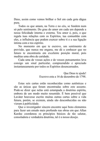 Deus, assim como vemos brilhar o Sol em cada gota dágua
pura.
Todos os que amam, na Terra e no céu, se fundem num
só pelo sentimento. Do grau do amor em cada um depende a
nossa felicidade interna e externa. Teu amor é, pois, o que
regula tuas relações com os Espíritos, tua comunhão com
eles, a influência que podem exercer sobre ti e a sua ligação
íntima com o teu espírito.
No momento em que te escrevo, um sentimento de
previsão, que nunca me engana, me dá a conhecer que no
futuro te encontrarás em excelente posição moral, pois
meditas uma obra de caridade.
Cada uma de vossas ações e de vossos pensamentos leva
consigo um sinal particular, compreendido e apreciado
instantaneamente por todos os Espíritos desencarnados.
Que Deus te ajude!
Escrevo esta a 16 de dezembro de 1798.
Estas seis cartas estão reconhecidas como autênticas e
são as únicas que foram encontradas sobre este assunto.
Pode-se dizer que nelas está estampada a doutrina espírita,
embora de um modo muito resumido. É bem possível que
Laváter houvesse escrito muitas outras cartas sobre a vida
futura, porém, se existem, ainda são desconhecidas ou não
vieram à publicidade.
Que o investigador sincero encontre aqui bons elementos
para fazer um estudo mais profundo nas obras em que Allan
Kardec coordenou os princípios básicos de tão salutar,
consoladora e verdadeira doutrina, tal é o nosso desejo.
 