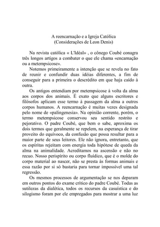 A reencarnação e a Igreja Católica
(Considerações de Leon Denis)
Na revista católica « L'Idéal» , o cônego Coubé conagra
três longos artigos a combater o que ele chama «encarnação
ou a metempsicose».
Notemos primeiramente a intenção que se revela no fato
de reunir e confundir duas idéias diferentes, a fim de
conseguir para a primeira o descrédito em que haja caído à
outra.
Os antigos entendiam por metempsicose à volta da alma
aos corpos dos animais. É exato que alguns escritores e
filósofos aplicam esse termo à passagem da alma a outros
corpos humanos. A reencarnação é muitas vezes designada
pelo nome de «palingenesia». Na opinião corrente, porém, o
termo metempsicose conservou seu sentido restrito e
pejorativo. O padre Coubé, que bem o sabe, aproxima os
dois termos que geralmente se repelem, na esperança de tirar
proveito do equívoco, da confusão que possa resultar para a
maior parte de seus leitores. Ele não ignora, entretanto, que
os espíritas rejeitam com energia toda hipótese de queda da
alma na animalidade. Acreditamos na ascensão e não no
recuo. Nosso perispírito ou corpo fluídico, que é o molde do
corpo material ao nascer, não se presta às formas animais e
essa razão por si só bastaria para tornar impossível uma tal
regressão.
Os mesmos processos de argumentação se nos deparam
em outros pontos do exame crítico do padre Coubé. Todas as
sutilezas da dialética, todos os recursos da casuística e do
silogismo foram por ele empregados para mostrar a uma luz
 