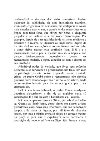 desfavorável a doutrina das vidas sucessivas. Porém,
malgrado às habilidades de uma inteligência maleável,
insinuante, engenhosa em desnaturar, em desfigurar as coisas
mais simples e mais claras, a grande lei dos renascimentos se
impõe com tanta força que obriga por vezes o eloqüente
pregador a se inclinar e a lhe render homenagem. Por
exemplo, depois de a ter qualificado de «sistema medíocre e
ridículo>> e mesmo de «loucura ou impostura»; depois de
ter dito: <<A reencarnação leva ao triunfo universal do mal»,
o autor deixa escapar esta confissão (pág. 218) : e a
reencarnação não é por si mesma uma idéia ímpia e não
parece intrinsecamente impossível>>; depois: «A
reencarnação poderia, a rigor, conciliar-se com o dogma do
céu cristão.>>
Admirável poder da verdade, que força seus próprios
detratores a se curvarem e a proclamarem-na! Há aí um caso
de psicologia bastante notável e quando mesmo o estudo
crítico do padre Coubé sobre a reencarnação não devesse
produzir outro resultado que não o de pô-lo em relevo, ainda
assim motivo haveria para lhe sermos gratos por o ter
empreendido.
Fiel à sua tática habitual, o padre Coubé amalgama
doutrinas discordantes a fim de as englobar numa só
condenação. É o que faz com o Espiritismo e a Teosofia.
Não nos ocupamos com esta última, que saberá defender-
se. Quanto ao Espiritismo, como vimos em nossos artigos
precedentes, esse, pelos seus fenômenos, que são de todos os
tempos e de todos os lugares, por mil fatos da vida dos
santos, por toda a mística cristã se alojou no coração mesmo
da praça e para daí o expulsarem seria necessária à
destruição de todo o edifício católico. São formais a esse
 