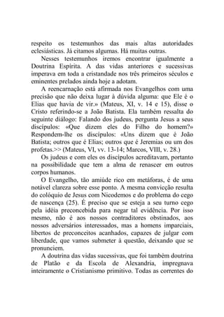 respeito os testemunhos das mais altas autoridades
eclesiásticas. Já citamos algumas. Há muitas outras.
Nesses testemunhos iremos encontrar igualmente a
Doutrina Espírita. A das vidas anteriores e sucessivas
imperava em toda a cristandade nos três primeiros séculos e
eminentes prelados ainda hoje a adotam.
A reencarnação está afirmada nos Evangelhos com uma
precisão que não deixa lugar à dúvida alguma: que Ele é o
Elias que havia de vir.» (Mateus, XI, v. 14 e 15), disse o
Cristo referindo-se a João Batista. Ela também ressalta do
seguinte diálogo: Falando dos judeus, pergunta Jesus a seus
discípulos: «Que dizem eles do Filho do homem?»
Respondem-lhe os discípulos: «Uns dizem que é João
Batista; outros que é Elias; outros que é Jeremias ou um dos
profetas.>> (Mateus, VI, vv. 13-14; Marcos, VIII, v. 28.)
Os judeus e com eles os discípulos acreditavam, portanto
na possibilidade que tem a alma de renascer em outros
corpos humanos.
O Evangelho, tão amiúde rico em metáforas, é de uma
notável clareza sobre esse ponto. A mesma convicção resulta
do colóquio de Jesus com Nicodemos e do problema do cego
de nascença (25). É preciso que se esteja a seu turno cego
pela idéia preconcebida para negar tal evidência. Por isso
mesmo, não é aos nossos contraditores obstinados, aos
nossos adversários interessados, mas a homens imparciais,
libertos de preconceitos acanhados, capazes de julgar com
liberdade, que vamos submeter à questão, deixando que se
pronunciem.
A doutrina das vidas sucessivas, que foi também doutrina
de Platão e da Escola de Alexandria, impregnava
inteiramente o Cristianismo primitivo. Todas as correntes do
 
