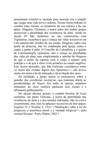 pensamento oriental se reuniam para inocular em a religião
que surgia uma vida nova e ardente. Nessas fontes bebiam os
cristãos mais ilustres os elementos da sua ciência e do seu
gênio. Orígenes, Clemente, a maior parte dos padres gregos
ensinavam a pluralidade das existências da alma. Ainda no
século IV São Jerônimo, na sua controvérsia com
Vigilantius, reconhecia que a crença nas vidas sucessivas era
a da maioria dos cristãos do seu tempo. Orígenes, sobre esse
ponto de doutrina, não foi condenado pela Igreja, como o
supõe o padre Coubé. O Concílio de Calcedônia e o quinto
de Constantinopla rejeitaram, não a crença na pluralidade
das vidas da alma, mas simplesmente a opinião de Orígenes
de que a união do espírito com o corpo é sempre uma
punição e a de que a alma viveu primeiro no estado angélico.
Este ilustre pensador, que São Jerônimo considerava como
«o maior dos cristãos depois dos Apóstolos>>, não levava
muito em conta a lei de educação e de evolução dos seres.
Na realidade, a Igreja nunca se pronunciou sobre a
questão das existências sucessivas, que continua aberta às
possibilidades do futuro. Em todas as épocas, membros
eminentes do clero católico adotaram essa crença e a
afirmaram publicamente.
No século décimo quinto, o cardeal Nicolau de Cusa
sustentou, em pleno Vaticano, a teoria da pluralidade das
existências da alma e a dos mundos habitados, não só com o
assentimento, mas com os aplausos sucessivos de dois papas:
Eugênio IV e Nicolau V. (Ver <<Meditações sobre a lei do
progresso; a estatística moral e a verdade religiosa>>, pelo
coronel Dusaert - Paris, Didier, 1882.)
 