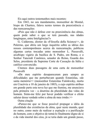 Eis aqui outros testemunhos mais recentes:
Em 1843, no seu mandamento, monsenhor de Montal,
bispo de Chartres, falava nestes termos da preexistência e
das reencarnações:
«Pois que não é defeso crer na preexistência das almas,
quem pode saber o que se terá passado, nas idades
longínquas, entre Inteligências?»
G. Calderone, diretor da «Filosofia della Scienza>>, de
Palermo, que abriu um largo inquérito sobre as idéias dos
nossos contemporâneos acerca da reencarnação, publicou
algumas cartas trocadas entre monsenhor L. Passavalli,
arcebispo vigário da basílica de S. Pedro, em Roma, e o
Senhor Tancredi Canônico, senador do Reino, Guarda dos
Selos, presidente da Suprema Corte de Cassação da Itália e
católico convencido.
Citemos duas passagens de uma carta de monsenhor
Passavalli
«De meu espírito desapareceram para sempre as
dificuldades que me perturbavam quando Estanislau, «de
santa memória>> (monsenhor Estanislau Fialokwsky, morto
em Cracóvia a 18 de janeiro de 1885), a cujo espírito atribuo
em grande parte esta nova luz que me ilumina, me anunciava
pela primeira vez - a doutrina da pluralidade das vidas do
homem. Sinto-me feliz por haver podido verificar o efeito
salutar dessa verdade sobre a alma de meu irmão.>>
Outra citação
«Parece-me que se fosse possível propagar a idéia da
pluralidade das existências da alma, quer neste mundo, quer
no outro, como meio de realizar a expiação e a purificação
do homem, com o objetivo de torná-lo finalmente digno de si
e da vida imortal dos céus, já se teria dado um grande passo,
 