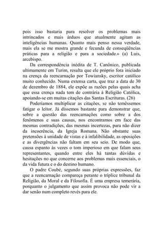 pois isso bastaria para resolver os problemas mais
intrincados e mais árduos que atualmente agitam as
inteligências humanas. Quanto mais penso nessa verdade,
mais ela se me mostra grande e fecunda de conseqüências
práticas para a religião e para a sociedade.» (a) Luis,
arcebispo.
Da correspondência inédita de T. Canônico, publicada
ultimamente em Turim, resulta que ele próprio fora iniciado
na crença da reencarnação por Towiansky, escritor católico
muito conhecido. Numa extensa carta, que traz a data de 30
de dezembro de 1884, ele expõe as razões pelas quais acha
que essa crença nada tem de contrária à Religião Católica,
apoiando-se em muitas citações das Santas Escrituras. (26)
Poderíamos multiplicar as citações, se não temêssemos
fatigar o leitor. Já dissemos bastante para demonstrar que,
sobre a questão das reencarnações como sobre a dos
fenômenos e suas causas, nos encontramos em face das
mesmas contradições, das mesmas incertezas, para não dizer
da incoerência, da Igreja Romana. Não obstante suas
pretensões à unidade de vistas e à infalibilidade, as oposições
e as divergências não faltam em seu seio. De modo que,
causa espanto às vezes o tom imperioso em que falam seus
representantes, quando entre eles há tantas dúvidas e
hesitações no que concerne aos problemas mais essenciais, o
da vida futura e o do destino humano.
O padre Coubé, segundo suas próprias expressões, faz
que a reencarnação compareça perante o tríplice tribunal da
Religião, da Moral e da Filosofia. É uma empresa temerária,
porquanto o julgamento que assim provoca não pode vir a
dar senão num completo revés para ele.
 