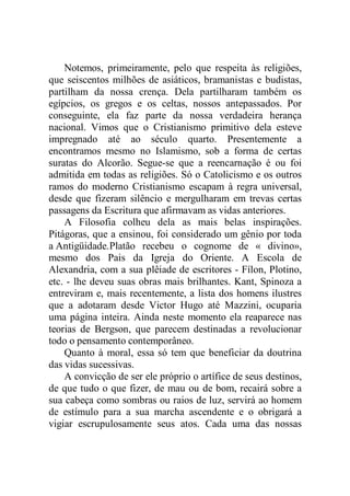 Notemos, primeiramente, pelo que respeita às religiões,
que seiscentos milhões de asiáticos, bramanistas e budistas,
partilham da nossa crença. Dela partilharam também os
egípcios, os gregos e os celtas, nossos antepassados. Por
conseguinte, ela faz parte da nossa verdadeira herança
nacional. Vimos que o Cristianismo primitivo dela esteve
impregnado até ao século quarto. Presentemente a
encontramos mesmo no Islamismo, sob a forma de certas
suratas do Alcorão. Segue-se que a reencarnação é ou foi
admitida em todas as religiões. Só o Catolicismo e os outros
ramos do moderno Cristianismo escapam à regra universal,
desde que fizeram silêncio e mergulharam em trevas certas
passagens da Escritura que afirmavam as vidas anteriores.
A Filosofia colheu dela as mais belas inspirações.
Pitágoras, que a ensinou, foi considerado um gênio por toda
a Antigüidade.Platão recebeu o cognome de « divino»,
mesmo dos Pais da Igreja do Oriente. A Escola de
Alexandria, com a sua plêiade de escritores - Fílon, Plotino,
etc. - lhe deveu suas obras mais brilhantes. Kant, Spinoza a
entreviram e, mais recentemente, a lista dos homens ilustres
que a adotaram desde Victor Hugo até Mazzini, ocuparia
uma página inteira. Ainda neste momento ela reaparece nas
teorias de Bergson, que parecem destinadas a revolucionar
todo o pensamento contemporâneo.
Quanto à moral, essa só tem que beneficiar da doutrina
das vidas sucessivas.
A convicção de ser ele próprio o artífice de seus destinos,
de que tudo o que fizer, de mau ou de bom, recairá sobre a
sua cabeça como sombras ou raios de luz, servirá ao homem
de estímulo para a sua marcha ascendente e o obrigará a
vigiar escrupulosamente seus atos. Cada uma das nossas
 