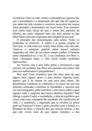 existências, boas ou más, sendo a conseqüência rigorosa das
que a precederam e a preparação das que hão de seguir-se,
nos males da vida veremos o corretivo necessário das nossas
faltas passadas e hesitaremos em recair nelas. Esse corretivo
será muito mais eficaz do que o temor dos suplícios do
inferno, nos quais ninguém mais crê, nem mesmo os que
deles falam com uma segurança mais fingida do que real.
O princípio das reencarnações tudo aclara. Todos os
problemas se resolvem. A ordem e a justiça surgem no
Universo. A vida toma um caráter mais nobre, mais elevado.
Torna-se a conquista gradual, pelos nossos esforços
amparados do Alto, de um futuro sempre melhor. O homem
sente engrandecer-se a sua fé, a sua confiança em Deus e,
desta concepção larga, a vida social recebe profundas
repercussões.
Ao inverso, não é uma idéia pobre e lamentável a que
consiste em acreditar que Deus nos concede uma única vida
para nos melhorarmos e progredirmos?
Pois quê! Uma existência que não dura mais do que
alguns anos, alguns meses e, para muitos, algumas horas
apenas, que é de oitenta ou cem anos para outros, tão
desarmônica conforme as condições e os meios em que nos
achamos colocados, conforme as faculdades e recursos que
nos são outorgados, pode constituir o eixo único sobre o qual
repouse todo o conjunto dos nossos destinos imortais? Não
lobriga o padre Coubé a contradição, a falta de equilíbrio que
existe entre uma concepção tão acanhada, tão insuficiente da
vida, e a amplitude, a majestade que se revelam no plano
geral da Natureza? Como o pode conciliar com a Justiça e a
Bondade de Deus a situação dos que nascem mortos, a dos
que não vivem mais do que alguns instantes, a dos
 