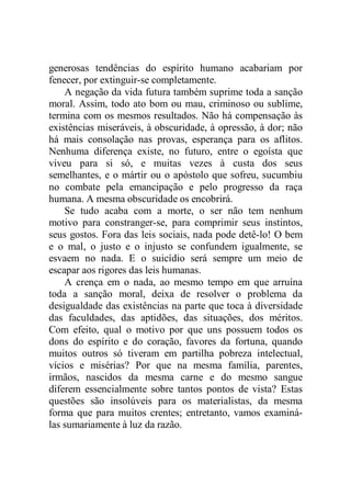 generosas tendências do espírito humano acabariam por
fenecer, por extinguir-se completamente.
A negação da vida futura também suprime toda a sanção
moral. Assim, todo ato bom ou mau, criminoso ou sublime,
termina com os mesmos resultados. Não há compensação às
existências miseráveis, à obscuridade, à opressão, à dor; não
há mais consolação nas provas, esperança para os aflitos.
Nenhuma diferença existe, no futuro, entre o egoísta que
viveu para si só, e muitas vezes à custa dos seus
semelhantes, e o mártir ou o apóstolo que sofreu, sucumbiu
no combate pela emancipação e pelo progresso da raça
humana. A mesma obscuridade os encobrirá.
Se tudo acaba com a morte, o ser não tem nenhum
motivo para constranger-se, para comprimir seus instintos,
seus gostos. Fora das leis sociais, nada pode detê-lo! O bem
e o mal, o justo e o injusto se confundem igualmente, se
esvaem no nada. E o suicídio será sempre um meio de
escapar aos rigores das leis humanas.
A crença em o nada, ao mesmo tempo em que arruína
toda a sanção moral, deixa de resolver o problema da
desigualdade das existências na parte que toca à diversidade
das faculdades, das aptidões, das situações, dos méritos.
Com efeito, qual o motivo por que uns possuem todos os
dons do espírito e do coração, favores da fortuna, quando
muitos outros só tiveram em partilha pobreza intelectual,
vícios e misérias? Por que na mesma família, parentes,
irmãos, nascidos da mesma carne e do mesmo sangue
diferem essencialmente sobre tantos pontos de vista? Estas
questões são insolúveis para os materialistas, da mesma
forma que para muitos crentes; entretanto, vamos examiná-
las sumariamente à luz da razão.
 