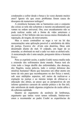 condenados a sofrer desde o berço e às vezes durante muitos
anos? Ignora ele que esses problemas foram causa do
desespero de numerosos teólogos?
A existência humana não se harmoniza com o conjunto
das coisas se nela não acharmos o mesmo encadeamento que
vemos na ordem universal. Ora, esse encadeamento não se
pode realizar senão sob a forma de vidas anteriores e
sucessivas. O Ser Infinito não nos recusa meios ilimitados de
reparação, de resgate, de renovamento.
Mas o nosso contraditor se nega a ver na lei das
reencarnações uma aplicação possível e satisfatória da idéia
de justiça. Escreve ele: «Com esta doutrina, Deus está
desarmado diante do mal. O culpado, em lugar de se
emendar, se obstinará no mal e cada vez mais se atolará nele.
A reencarnação não é uma sanção, porquanto deixa o homem
livre.»
Para se exprimir assim, o padre Coubé nunca mediu toda
a extensão dos sofrimentos deste mundo. Nunca terá ele
visto todo o longo desfile das enfermidades, das doenças,
dos flagelos, numa palavra, todo o cortejo doloroso das
misérias humanas? Basta que lancemos um olhar atento em
torno de nós para que reconheçamos na dor física e moral,
sob seus múltiplos aspectos, mil meios de realizar-se a
expiação na justiça e ao mesmo tempo de efetuar-se a
educação das almas, ao passo que as perspectivas de um
inferno quimérico carecem de sentido prático e de fim útil,
não satisfazem de modo algumas exigências da razão sábia e
da soberana eqüidade.
Quanto ao argumento da ausência de lembrança,
argumento que tantas vezes temos refutado, limitar-nos-
emos a recomendar ao padre Coubé as experiências de
 