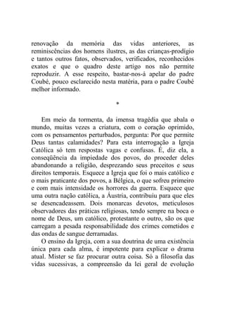 renovação da memória das vidas anteriores, as
reminiscências dos homens ilustres, as das crianças-prodígio
e tantos outros fatos, observados, verificados, reconhecidos
exatos e que o quadro deste artigo nos não permite
reproduzir. A esse respeito, bastar-nos-á apelar do padre
Coubé, pouco esclarecido nesta matéria, para o padre Coubé
melhor informado.
*
Em meio da tormenta, da imensa tragédia que abala o
mundo, muitas vezes a criatura, com o coração oprimido,
com os pensamentos perturbados, pergunta: Por que permite
Deus tantas calamidades? Para esta interrogação a Igreja
Católica só tem respostas vagas e confusas. É, diz ela, a
conseqüência da impiedade dos povos, do proceder deles
abandonando a religião, desprezando seus preceitos e seus
direitos temporais. Esquece a Igreja que foi o mais católico e
o mais praticante dos povos, a Bélgica, o que sofreu primeiro
e com mais intensidade os horrores da guerra. Esquece que
uma outra nação católica, a Áustria, contribuiu para que eles
se desencadeassem. Dois monarcas devotos, meticulosos
observadores das práticas religiosas, tendo sempre na boca o
nome de Deus, um católico, protestante o outro, são os que
carregam a pesada responsabilidade dos crimes cometidos e
das ondas de sangue derramadas.
O ensino da Igreja, com a sua doutrina de uma existência
única para cada alma, é impotente para explicar o drama
atual. Mister se faz procurar outra coisa. Só a filosofia das
vidas sucessivas, a compreensão da lei geral de evolução
 