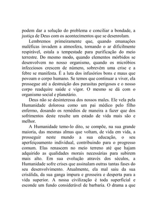 podem dar a solução do problema e conciliar a bondade, a
justiça de Deus com os acontecimentos que se desenrolam.
Lembremos primeiramente que, quando emanações
maléficas invadem a atmosfera, tornando o ar dificilmente
respirável, estala a tempestade para purificação do meio
terrestre. Do mesmo modo, quando elementos mórbidos se
desenvolvem no nosso organismo, quando os micróbios
infecciosos crescem de número, sobrevém uma crise e a
febre se manifesta. É a luta dos infusórios bons e maus que
povoam o corpo humano. Se temos que continuar a viver, ela
prossegue até a destruição dos parasitas perigosos e o nosso
corpo readquire saúde e vigor. O mesmo se dá com o
organismo social e planetário.
Deus não se desinteressa dos nossos males. Ele vela pela
Humanidade dolorosa como um pai médico pelo filho
enfermo, dosando os remédios de maneira a fazer que dos
sofrimentos deste resulte um estado de vida mais são e
melhor.
A Humanidade temo-lo dito, se compõe, na sua grande
maioria, das mesmas almas que voltam, de vida em vida, a
prosseguir neste mundo a sua educação, o seu
aperfeiçoamento individual, contribuindo para o progresso
comum. Elas renascem no meio terreno até que hajam
adquirido as qualidades morais necessárias para subirem
mais alto. Em sua evolução através dos séculos, a
Humanidade sofre crises que assinalam outras tantas fases do
seu desenvolvimento. Atualmente, ela mal saiu da sua
crisálida, da sua ganga impura e grosseira e desperta para a
vida superior. A nossa civilização é toda superficial e
esconde um fundo considerável de barbaria. O drama a que
 