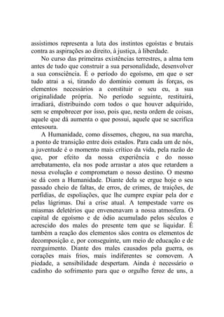 assistimos representa a luta dos instintos egoístas e brutais
contra as aspirações ao direito, à justiça, à liberdade.
No curso das primeiras existências terrestres, a alma tem
antes de tudo que construir a sua personalidade, desenvolver
a sua consciência. É o período do egoísmo, em que o ser
tudo atrai a si, tirando do domínio comum às forças, os
elementos necessários a constituir o seu eu, a sua
originalidade própria. No período seguinte, restituirá,
irradiará, distribuindo com todos o que houver adquirido,
sem se empobrecer por isso, pois que, nesta ordem de coisas,
aquele que dá aumenta o que possui, aquele que se sacrifica
entesoura.
A Humanidade, como dissemos, chegou, na sua marcha,
a ponto de transição entre dois estados. Para cada um de nós,
a juventude é o momento mais crítico da vida, pela razão de
que, por efeito da nossa experiência e do nosso
arrebatamento, ela nos pode arrastar a atos que retardem a
nossa evolução e comprometam o nosso destino. O mesmo
se dá com a Humanidade. Diante dela se ergue hoje o seu
passado cheio de faltas, de erros, de crimes, de traições, de
perfídias, de espoliações, que lhe cumpre expiar pela dor e
pelas lágrimas. Daí a crise atual. A tempestade varre os
miasmas deletérios que envenenavam a nossa atmosfera. O
capital de egoísmo e de ódio acumulado pelos séculos e
acrescido dos males do presente tem que se liquidar. É
também a reação dos elementos sãos contra os elementos de
decomposição e, por conseguinte, um meio de educação e de
reerguimento. Diante dos males causados pela guerra, os
corações mais frios, mais indiferentes se comovem. A
piedade, a sensibilidade despertam. Ainda é necessário o
cadinho do sofrimento para que o orgulho feroz de uns, a
 