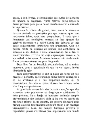 apatia, a indiferença, o sensualismo dos outros se atenuem,
se fundam, se evaporem. Numa palavra, duras lições se
fazem precisas para que o nosso mundo material e atrasado
se impressione.
Quanto às vítimas da guerra, essas, antes de nascerem,
haviam aceitado as provações por que passam, quer para
resgatarem faltas, quer para progredirem. É certo que a
lembrança das resoluções tomadas se lhes apagou dos
cérebros materiais e o padre Coubé não deixaria de tirar
desse esquecimento temporário um argumento. Que ele,
porém, reflita na situação do homem que conhecesse de
antemão o seu destino e visse aproximar-se, dia a dia, os
acontecimentos terríveis em cuja engrenagem houvesse de
ser colhido e triturado. As almas humanas são ainda muito
fracas para suportarem um peso tão grande.
Deus lhes faz um benefício deixando-lhes, até ao último
momento, com a ignorância do que se vai seguir, inteira
liberdade de ação.
Para compreendermos o que se passa em torno de nós,
preciso é, portanto, que reunamos numa mesma concepção a
lei de evolução e a das responsabilidades, ou da
conseqüência dos atos a recair, através dos tempos, sobre
aqueles que os praticaram.
A ignorância dessas leis, dos deveres e sanções que elas
acarretam entra por muito nas desgraças e sofrimentos da
hora presente. Se a Igreja os houvesse ensinado sempre,
provavelmente não veríamos abrir-se-lhe sob os passos tão
profundo abismo. E, no entanto, ela outrora conheceu esses
princípios e sua doutrina tirou deles um brilho e um prestígio
incomparáveis. Mas, nos tempos bárbaros, preferiu os
espantalhos pueris inventados para impressionar um mundo
 