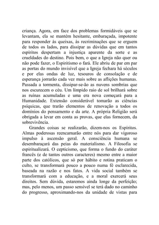 criança. Agora, em face dos problemas formidáveis que se
levantam, ela se mantém hesitante, embaraçada, impotente
para responder às queixas, às recriminações que se erguem
de todos os lados, para dissipar as dúvidas que em tantos
espíritos despertam a injustiça aparente da sorte e as
crueldades do destino. Pois bem, o que a Igreja não quer ou
não pode fazer, o Espiritismo o fará. Ele abriu de par em par
as portas do mundo invisível que a Igreja fechara há séculos
e por elas ondas de luz, tesouros de consolação e de
esperança jorrarão cada vez mais sobre as aflições humanas.
Passada a tormenta, dissipar-se-ão as nuvens sombrias que
nos escurecem o céu. Um límpido raio de sol brilhará sobre
as ruínas acumuladas e uma era nova começará para a
Humanidade. Extensão considerável tomarão as ciências
psíquicas, que trarão elementos de renovação a todos os
domínios do pensamento e da arte. A própria Religião será
obrigada a levar em conta as provas, que elas fornecem, da
sobrevivência.
Grandes coisas se realizarão, dizem-nos os Espíritos.
Almas poderosas reencarnarão entre nós para dar vigoroso
impulso à ascensão geral. A consciência humana se
desembaraçará das peias do materialismo. A Filosofia se
espiritualizará. O cepticismo, que forma o fundo do caráter
francês (e de tantos outros caracteres) mesmo entre a maior
parte dos católicos, que só por hábito e rotina praticam o
culto, se transformará pouco a pouco numa fé esclarecida,
baseada na razão e nos fatos. A vida social também se
transformará com a educação, e a moral exercerá seus
direitos. Sem dúvida, estaremos ainda longe da perfeição;
mas, pelo menos, um passo sensível se terá dado no caminho
do progresso, aproximando-nos da unidade de vistas para
 