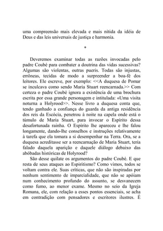 uma compreensão mais elevada e mais nítida da idéia de
Deus e das leis universais de justiça e harmonia.
*
Deveremos examinar todas as razões invocadas pelo
padre Coubé para combater a doutrina das vidas sucessivas?
Algumas são violentas, outras pueris. Todas são injustas,
errôneas, tecidas de modo a surpreender a boa-fé dos
leitores. Ele escreve, por exemplo: <<A duquesa de Pomar
se inculcava como sendo Maria Stuart reencarnada.>> Com
certeza o padre Coubé ignora a existência de uma brochura
escrita por essa grande personagem e intitulada: «Uma visita
noturna a Holyrood>>. Nesse livro a duquesa conta que,
tendo ganhado a confiança do guarda da antiga residência
dos reis da Escócia, penetrou à noite na capela onde está o
túmulo de Maria Stuart, para invocar o Espírito dessa
desafortunada rainha. O Espírito lhe apareceu e lhe falou
longamente, dando-lhe conselhos e instruções relativamente
à tarefa que ela tomara a si desempenhar na Terra. Ora, se a
duquesa acreditasse ser a reencarnação de Maria Stuart, teria
falado daquela aparição e daquele diálogo debaixo das
abóbadas históricas de Holyrood?
São desse quilate os argumentos do padre Coubé. E que
resta de seus ataques ao Espiritismo? Como vimos, todos se
voltam contra ele. Suas críticas, que não são inspiradas por
nenhum sentimento de imparcialidade, que não se apóiam
num conhecimento profundo do assunto, se desvanecem
como fumo, ao menor exame. Mesmo no seio da Igreja
Romana, ele, com relação a esses pontos essenciais, se acha
em contradição com pensadores e escritores ilustres. É
 