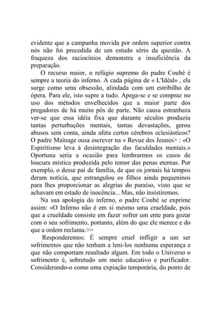 evidente que a campanha movida por ordem superior contra
nós não foi precedida de um estudo sério da questão. A
fraqueza dos raciocínios demonstra a insuficiência da
preparação.
O recurso maior, o refúgio supremo do padre Coubé é
sempre a teoria do inferno. A cada página de « L'Idéal» , ela
surge como uma obsessão, alindada com um estribilho de
ópera. Para ele, isto supre a tudo. Apega-se e se compraz no
uso dos métodos envelhecidos que a maior parte dos
pregadores de há muito pôs de parte. Não causa estranheza
ver-se que essa idéia fixa que durante séculos produziu
tantas perturbações mentais, tantas devastações, gerou
abusos sem conta, ainda afeta certos cérebros eclesiásticos?
O padre Mainage ousa escrever na « Revue des Jeunes> : «O
Espiritismo leva à desintegração das faculdades mentais.»
Oportuna seria a ocasião para lembrarmos os casos de
loucura mística produzida pelo temor das penas eternas. Por
exemplo, o desse pai de família, de que os jornais há tempos
deram notícia, que estrangulou os filhos ainda pequeninos
para lhes proporcionar as alegrias do paraíso, visto que se
achavam em estado de inocência... Mas, não insistiremos.
Na sua apologia do inferno, o padre Coubé se exprime
assim: «O Inferno não é em si mesmo uma crueldade, pois
que a crueldade consiste em fazer sofrer um ente para gozar
com o seu sofrimento, portanto, além do que ele merece e do
que a ordem reclama.>>
Responderemos: É sempre cruel infligir a um ser
sofrimentos que não tenham a leni-los nenhuma esperança e
que não comportam resultado algum. Em todo o Universo o
sofrimento é, sobretudo um meio educativo e purificador.
Considerando-o como uma expiação temporária, do ponto de
 