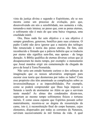 vista da justiça divina e segundo o Espiritismo, ele se nos
mostra como um processo de evolução, pois que,
desenvolvendo em nós a sensibilidade, nos aumenta a vida,
tornando-a mais intensa; ao passo que, com as penas eternas,
o sofrimento não é mais do que uma baixa vingança, uma
crueldade inútil.
Ora, Deus nada faz sem objetivo e o seu objetivo é
sempre grandioso, generoso, benéfico para suas criaturas. O
padre Coubé não deve ignorar que a maioria dos teólogos
hão renunciado à teoria das penas eternas. De fato, está
reconhecido e firmado que a palavra hebréia que se traduziu
por eterno não significa sem-fim, mas apenas - de longa
duração. A Bíblia qualifica de eternas diversas coisas que já
desapareceram há muito tempo, por exemplo: o monumento
que Josué mandou erigir em comemoração da chegada do
povo de Israel à Terra Prometida.
Não seria um estudo bastante curioso o dos esforços de
imaginação que os nossos adversários empregam para
escorar essa teoria que desmorona por todos os lados? Com
esse propósito eles têm amontoado as complicações sobre as
inverossimilhanças e as impossibilidades. Por exemplo,
como se poderá compreender que Deus haja imposto a
Satanás a tarefa de atormentar no Além os que o serviram
neste mundo? As almas dos condenados dizem-nos,
suportam ao mesmo tempo sofrimentos físicos e torturas
morais. E como causa espanto que Espíritos possam sofrer
materialmente, recorreu-se ao dogma da ressurreição da
carne, isto é, à reconstituição final do corpo humano, cujos
elementos, dispersados por todas as correntes da Natureza,
serviram sucessivamente às mil formas da vida. A qual
 