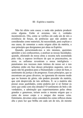 III - Espírito e matéria
Não há efeito sem causa; o nada não poderia produzir
coisa alguma. Estão aí axiomas, isto é, verdades
incontestáveis. Ora, como se verifica em cada um de nós a
existência de forças, de potências que não podem ser
consideradas como materiais, há necessidade, para explicar a
sua causa, de remontar a outra origem além da matéria, a
esse princípio que designamos por alma ou Espírito.
Quando, perscrutando-nos a nós mesmos, queremos
aprender a nos conhecermos, a analisar as nossas faculdades;
quando, afastando da nossa alma a escuma nela acumulada
pela vida, o espesso invólucro de que os preconceitos, os
erros, os sofismas revestiram a nossa inteligência -
penetramos nos recessos mais íntimos do nosso ser e nos
achamos então em face desses princípios augustos, sem os
quais não há grandeza para a Humanidade: o amor do bem, o
sentimento da justiça e do progresso. Esses princípios, que se
encontram em graus diversos, no ignorante do mesmo modo
que no homem de gênio, não podem proceder da matéria,
que está desprovida de tais atributos. E, se a matéria não
possui essas qualidades, como poderia por si só formar os
seres que estão com elas dotados? O sentimento do belo e do
verdadeiro, a admiração que experimentamos pelas obras
grandes e generosas, teriam assim a mesma origem que a
carne do nosso corpo e o sangue das nossas veias.
Entretanto, devemos antes considerá-los como reflexos duma
alta e pura luz que brilha em cada um de nós, do mesmo
 